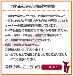 がんばる校友情報大募集！　立命館大学校友会では、飲食店や小売店など一般校友の方が利用できる店舗を経営している　オーナーの校友情報を募集しています。HPや会報誌で掲載させて頂くかも知れません。卒年・学部・お名前・連絡先を事務局までご一報頂ければ幸いでございます。自薦・他薦は問いません。ご連絡お待ちしております！注：必ずしも全て掲載されるわけではございませんのでご注意ください。