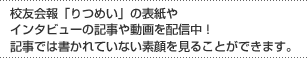 校友会報「りつめい」の表紙やインタビューの記
								事や動画を配信中！記事では書かれていない素顔を見ることができます。